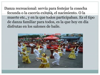 Danza recreacional: servía para festejar la cosecha fecunda o la cacería exitosa, el nacimiento. O la muerte etc., y en la que todos participaban. Es el tipo de danza familiar para todos, es la que hoy en día disfrutas en los salones de baile.