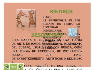 HISTORIA
                  Desde
                  la prehistoria el ser
                  humano ha tenido la
                  necesidad           de
                  comunicarse
            DESCRIPCIÓN
                  corporalmente,
                  movimientos
                                     con
                                     que
La danza o el expresaban una forma
                   baile, es
de arte en donde se utiliza el y estados
                  sentimientos movimiento
del cuerpo, usualmente con música, como
                  de ánimo.
una forma de expresión, de interacción
social,             con              fines
de entretenimiento, artísticos o religioso
s.
La danza, también es una forma de
Menú
 