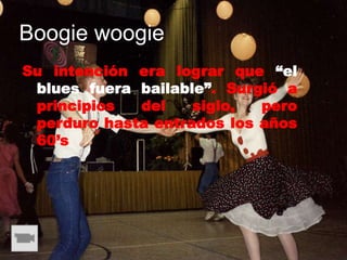 Boogie woogie
Su intención era lograr que “el
 blues fuera bailable”. Surgió a
 principios  del    siglo,  pero
 perduro hasta entrados los años
 60’s
 
