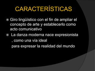 CARACTERÍSTICAS
 Giro lingüístico con el fin de ampliar el
  concepto de arte y establecerlo como
  acto comunicativo
 La danza moderna nace expresionista
   , como una vía ideal
   para expresar la realidad del mundo
 