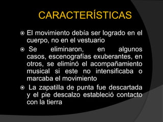 CARACTERÍSTICAS
 El movimiento debía ser logrado en el
  cuerpo, no en el vestuario
 Se       eliminaron,   en     algunos
  casos, escenografías exuberantes, en
  otros, se eliminó el acompañamiento
  musical si este no intensificaba o
  marcaba el movimiento
 La zapatilla de punta fue descartada
  y el pie descalzo estableció contacto
  con la tierra
 
