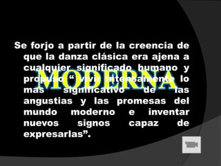 Se forjo a partir de la creencia de
 que la danza clásica era ajena a
 cualquier significado humano y
 propuso “ vivir intensamente lo
 mas      significativo    de   las
 angustias y las promesas del
 mundo moderno e inventar
 nuevos      signos     capaz    de
 expresarlas”.
 