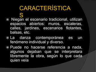 CARACTERÍSTICA
       S
  Niegan el escenario tradicional, utilizan
  espacios abiertos: muros, escaleras,
  calles, jardines, escenarios flotantes,
  balsas, etc.
 La    danza contemporánea es un
  fenómeno individual y diverso.
 Puede no hacerse referencia a nada,
  algunos dejaban que se interpretara
  libremente la obra, según lo que cada
  quien veía
 
