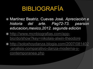 BIBLIOGRAFÍA
 Martínez Beatriz. Cuevas José. Apreciación e
  historia del arte. Pag72-73. pearson
  educacion,mexico,2012. segunda edición
 http://www.mcnbiografias.com/app-
  bio/do/show?key=nikolais-alwin-theodore
 http://soloxhoydanza.blogia.com/2007/081402
  -analisis-comparativo-danza-moderna-y-
  contemporanea.php
 
