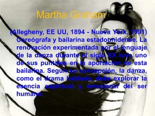 Martha Graham
(Allegheny, EE UU, 1894 - Nueva York, 1991)
  Coreógrafa y bailarina estadounidense. La
  renovación experimentada por el lenguaje
  de la danza durante el siglo XX tuvo uno
  de sus puntales en la aportación de esta
  bailarina. Según su concepción, la danza,
  como el drama hablado, debe explorar la
  esencia espiritual y emocional del ser
  humano.
 
