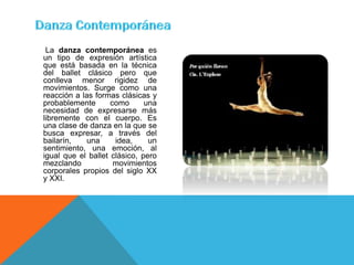 La danza contemporánea es
un tipo de expresión artística
que está basada en la técnica
del ballet clásico pero que
conlleva menor rigidez de
movimientos. Surge como una
reacción a las formas clásicas y
probablemente       como      una
necesidad de expresarse más
libremente con el cuerpo. Es
una clase de danza en la que se
busca expresar, a través del
bailarín,    una     idea,     un
sentimiento, una emoción, al
igual que el ballet clásico, pero
mezclando            movimientos
corporales propios del siglo XX
y XXI.
 