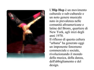 L'Hip Hop è un movimento
culturale o sub-culturale e
un noto genere musicale
nato in prevalenza nelle
comunità afroamericane e
latine del Bronx, quartiere di
New York, agli inizi degli
anni 1970.
Il riflesso di questa cultura
"urbana" ha generato oggi
un imponente fenomeno
commerciale e sociale,
rivoluzionando il mondo
della musica, della danza,
dell'abbigliamento e del
design.
 