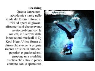Breaking
          Questa danza non-
     accademica nasce nelle
strade del Bronx.Intorno al
   1975 ad opera di giovani
afroamericani che avevano
      avuto problemi con la
    società, influenzati dalle
 innovazioni musicali di Dj
 Kool Herc. Unica forma di
danza che svolge la propria
ricerca artistica in ambienti
    popolari e grazie ad essi
      propone una modalità
  estetica che entra in pieno
  contatto con lo spettatore.
 