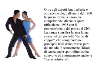 Oltre agli aspetti legati all'arte e
allo spettacolo, dall'inizio del 1900
ha preso forma la danza da
competizione, divenuta sport
ufficiale nel 1995 con il
riconoscimento dal parte del CIO.
La danza sportiva ha una lunga
storia nel campo delle "danze di
coppia", che comprendono i
principali balli delle diverse parti
del mondo. Recentemente l'ideale
di danza quale sport olimpico ha
coinvolto ed entusiasmato anche le
"danze artistiche".
 