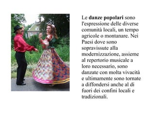 Le danze popolari sono
l'espressione delle diverse
comunità locali, un tempo
agricole o montanare. Nei
Paesi dove sono
sopravissute alla
modernizzazione, assieme
al repertorio musicale a
loro necessario, sono
danzate con molta vivacità
e ultimamente sono tornate
a diffondersi anche al di
fuori dei confini locali e
tradizionali.
 