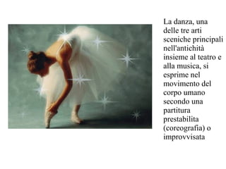 La danza, una
delle tre arti
sceniche principali
nell'antichità
insieme al teatro e
alla musica, si
esprime nel
movimento del
corpo umano
secondo una
partitura
prestabilita
(coreografia) o
improvvisata
 