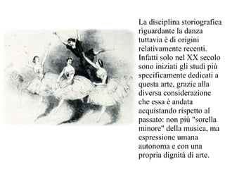 La disciplina storiografica
riguardante la danza
tuttavia è di origini
relativamente recenti.
Infatti solo nel XX secolo
sono iniziati gli studi più
specificamente dedicati a
questa arte, grazie alla
diversa considerazione
che essa è andata
acquistando rispetto al
passato: non più "sorella
minore" della musica, ma
espressione umana
autonoma e con una
propria dignità di arte.
 