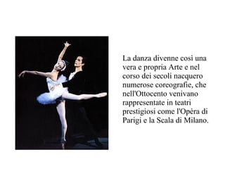 La danza divenne così una
vera e propria Arte e nel
corso dei secoli nacquero
numerose coreografie, che
nell'Ottocento venivano
rappresentate in teatri
prestigiosi come l'Opèra di
Parigi e la Scala di Milano.
 
