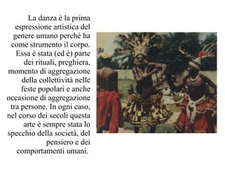 La danza è la prima
   espressione artistica del
  genere umano perché ha
 come strumento il corpo.
   Essa è stata (ed è) parte
      dei rituali, preghiera,
momento di aggregazione
     della collettività nelle
     feste popolari e anche
occasione di aggregazione
 tra persone. In ogni caso,
nel corso dei secoli questa
      arte è sempre stata lo
specchio della società, del
              pensiero e dei
   comportamenti umani.
 