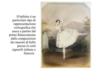 Il balletto è un
   particolare tipo di
    rappresentazione
    coreografica che
  nasce a partire dal
primo Rinascimento
 dalle composizioni
 dei maestri di ballo
       presso le corti
  signorili italiane e
            francesi.
 