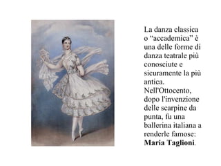 La danza classica
o “accademica” è
una delle forme di
danza teatrale più
conosciute e
sicuramente la più
antica.
Nell'Ottocento,
dopo l'invenzione
delle scarpine da
punta, fu una
ballerina italiana a
renderle famose:
Maria Taglioni.
 
