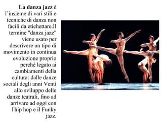 La danza jazz è
 l’insieme di vari stili e
  tecniche di danza non
   facili da etichettare.Il
    termine "danza jazz"
            viene usato per
    descrivere un tipo di
movimento in continua
       evoluzione proprio
           perché legato ai
        cambiamenti della
     cultura: dalle danze
sociali degli anni Venti
        allo sviluppo delle
  danze teatrali, fino ad
     arrivare ad oggi con
      l'hip hop e il Funky
                      jazz.
 