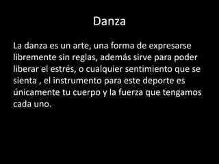 Danza
La danza es un arte, una forma de expresarse
libremente sin reglas, además sirve para poder
liberar el estrés, o cualquier sentimiento que se
sienta , el instrumento para este deporte es
únicamente tu cuerpo y la fuerza que tengamos
cada uno.
 