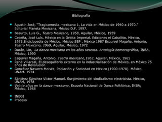 Bibliografía
 Agustín José, “Tragicomedia mexicana 1, La vida en México de 1940 a 1970.”
Editorial Planeta Mexicana, México D.F. 1997.
 Basurto, Luis G., Teatro Mexicano, 1958, Aguilar, México, 1959
 Ceceña, José Luís. México en la Órbita Imperial. Ediciones el Caballito. México.
1975.Enciclopedia de México. México SEP , México 1987 Esquivel Magaña, Antonio,
Teatro Mexicano, 1969, Aguilar, México, 1972
• Durán, Lin, La danza mexicana en los años sesenta. Antología hemerográfica, INBA,
México, 1990
• Esquivel Magaña, Antonio, Teatro mexicano,1963, Aguilar, México, 1965
 René Villareal, El desequilibrio externo en la industrialización de México, en México 75
años de Revolución.
 González Navarro Moisés, Población y Sociedad en México (1900-1970). México,
UNAM. 1974
 Sánchez Sánchez Víctor Manuel. Surgimiento del sindicalismo electricista. México,
UNAM, 1978
 Veinte años en la danza mexicana, Escuela Nacional de Danza Folklórica, INBA;
México, 1988
 INEGI
 Proceso
 