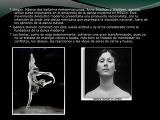 * Llegan México dos bailarina norteamericanas, Anna Sokolow y Waldeen, quienes
serían pieza importante en el desarrollo de la danza moderna en México. Este
movimiento dancístico moderno presentaba una propuesta nacionalista, con la
intención de crear una danza mexicana que expresara la situación nacional, fuera de
los cánones de la danza clásica.
* Isadora Duncan comenzó con esta nueva actitud y se le ha considerado como la
fundadora de la danza moderna
* Los temas, como se nota anteriormente, sufrieron una gran transformación, pues ya
no se trataba de manejar cisnes o hadas, más bien se trataba de manifestar los
conflictos, los deseos, las reacciones y las ideas de seres de carne y hueso.
 