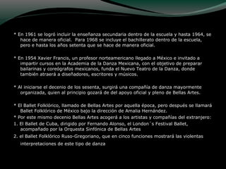 * En 1961 se logró incluir la enseñanza secundaria dentro de la escuela y hasta 1964, se
hace de manera oficial. Para 1968 se incluye el bachillerato dentro de la escuela,
pero e hasta los años setenta que se hace de manera oficial.
* En 1954 Xavier Francis, un profesor norteamericano llegado a México e invitado a
impartir cursos en la Academia de la Danza Mexicana, con el objetivo de preparar
bailarinas y coreógrafos mexicanos, funda el Nuevo Teatro de la Danza, donde
también atraerá a diseñadores, escritores y músicos.
* Al iniciarse el decenio de los sesenta, surgirá una compañía de danza mayormente
organizada, quien al principio gozará de del apoyo oficial y pleno de Bellas Artes.
* El Ballet Folklórico, llamado de Bellas Artes por aquella época, pero después se llamará
Ballet Folklórico de México bajo la dirección de Amalia Hernández.
* Por este mismo decenio Bellas Artes acogerá a los artistas y compañías del extranjero:
1. El Ballet de Cuba, dirigido por Fernando Alonso, el London´s Festival Ballet,
acompañado por la Orquesta Sinfónica de Bellas Artes
2. el Ballet Folklórico Ruso-Gregoriano, que en cinco funciones mostrará las violentas
interpretaciones de este tipo de danza
 