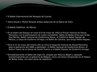 * El Ballet Internacional del Marqués de Cuevas
* Iliane Dayde y Michel Renault ambos bailarines de la Ópera de París
* El Ballet Folklórico de México.
* En el teatro del Bosque se inició el 8 de mayo de 1962 el Primer Festival de Danza
Mexicana, con la participación de cuatro compañías: Ballet de Bellas Artes que dirige
Ana Mérida, Ballet nacional de Guillermina Bravo, el Folklórico Ballet Popular de
México, a cargo de Guillermo Arriaga y el Ballet de Cámara, que dirige Nellie Happee.
* Para el 31 de mayo del mismo año se inicia el Segundo Festival de Danza Mexicana,
bajo el patrocinio del INBA y participan: el Ballet nacional de Guillermina Bravo, el
Nuevo Teatro de la Danza de Xavier Francis y el Ballet Popular de Guillermo Arriaga.
* Simultáneamente el Ballet del Siglo XX, dirigido por Maurice Béjart y apoyado
económicamente por el gobierno de Bélgica, inicio una breve temporada en el Palacio
de Bellas Artes, con doce obras de repertorio
 