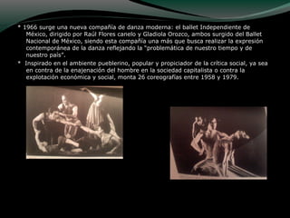 * 1966 surge una nueva compañía de danza moderna: el ballet Independiente de
México, dirigido por Raúl Flores canelo y Gladiola Orozco, ambos surgido del Ballet
Nacional de México, siendo esta compañía una más que busca realizar la expresión
contemporánea de la danza reflejando la “problemática de nuestro tiempo y de
nuestro país”.
* Inspirado en el ambiente pueblerino, popular y propiciador de la crítica social, ya sea
en contra de la enajenación del hombre en la sociedad capitalista o contra la
explotación económica y social, monta 26 coreografías entre 1958 y 1979.
 