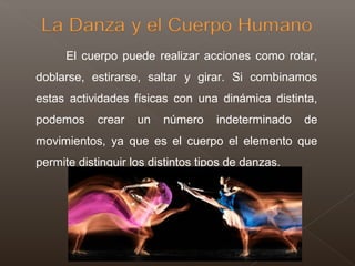 El cuerpo puede realizar acciones como rotar,
doblarse, estirarse, saltar y girar. Si combinamos
estas actividades físicas con una dinámica distinta,
podemos crear un número indeterminado de
movimientos, ya que es el cuerpo el elemento que
permite distinguir los distintos tipos de danzas.
 
