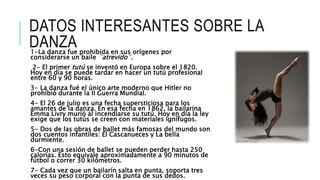 DATOS INTERESANTES SOBRE LA
DANZA1-La danza fue prohibida en sus orígenes por
considerarse un baile ¨atrevido¨.
2- El primer tutú se inventó en Europa sobre el 1820.
Hoy en día se puede tardar en hacer un tutú profesional
entre 60 y 90 horas.
3- La danza fué el único arte moderno que Hitler no
prohibió durante la II Guerra Mundial.
4- El 26 de julio es una fecha supersticiosa para los
amantes de la danza. En esa fecha en 1862, la bailarina
Emma Livry murió al incendiarse su tutú. Hoy en día la ley
exige que los tutús se creen con materiales ignífugos.
5- Dos de las obras de ballet más famosas del mundo son
dos cuentos infantiles: El Cascanueces y La bella
durmiente.
6-Con una sesión de ballet se pueden perder hasta 250
calorías. Esto equivale aproximadamente a 90 minutos de
fútbol o correr 30 kilómetros.
7- Cada vez que un bailarín salta en punta, soporta tres
veces su peso corporal con la punta de sus dedos.
 