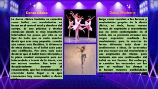 Danza clásica
La danza clásica también es conocida
como ballet, sus movimientos se
basan en el control total y absoluto del
cuerpo. Es una práctica y técnica
complejas donde es muy importante
interiorizar los pasos, por ello es un
tipo de baile que se suele enseñar
desde que eres muy pequeño, cuando
aún somos más flexibles. A diferencia
de otras danzas, en el ballet cada paso
está codificado. Por otro, lado cabe
destacar que el ballet hace referencia a
la pieza musical compuesta para ser
interpretada a través de la danza, con
ese mismo nombre. Fue todo un
descubrimiento durante el
renacimiento, que fue evolucionando y
creciendo hasta llegar a lo que
conocemos hoy como ballet o danza
clásica.
Danza Moderna
Surge como reacción a las formas y
movimientos propios de la danza
clásica, es decir, busca nuevas
formas de expresión y movimiento
que no estén contempladas en el
ballet. Así se pretende alcanzar una
mayor expresión mediante los
movimientos, para la mostrar de
forma diferente toda clase de
sentimientos e ideas. Se caracteriza
por una mayor uso del movimiento y
una ampliación del mismo, pero
teniendo aún una continuación del
ballet en sus formas. Sin embargo,
se cambian los vestuarios con los
que se realizan las danzas y
se buscan mayores posibilidades
expresivas dentro del espacio de
baile.
 