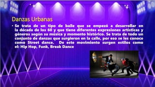 Danzas Urbanas
• Se trata de un tipo de baile que se empezó a desarrollar en
la década de los 60 y que tiene diferentes expresiones artísticas y
géneros según su música y momento histórico. Se trata de todo un
conjunto de danzas que surgieron en la calle, por eso se les conoce
como Street dance. De este movimiento surgen estilos como
el: Hip Hop, Funk, Break Dance
 