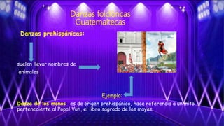Danzas folclóricas
Guatemaltecas
Danzas prehispánicas:
suelen llevar nombres de
animales.
Ejemplo:
Danza de los monos: es de origen prehispánico, hace referencia a un mito
perteneciente al Popol Vuh, el libro sagrado de los mayas.
 