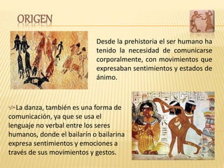 Desde la prehistoria el ser humano ha
tenido la necesidad de comunicarse
corporalmente, con movimientos que
expresaban sentimientos y estados de
ánimo.
La danza, también es una forma de
comunicación, ya que se usa el
lenguaje no verbal entre los seres
humanos, donde el bailarín o bailarina
expresa sentimientos y emociones a
través de sus movimientos y gestos.
ORIGEN
 