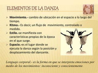  Estilo.-se manifiesta con
características propias de la época
en el que surge.
 Espacio.-es el lugar donde se
ejecuta la danza según la posición y
desplazamiento del danzante.
 Movimiento.- cambio de ubicación en el espacio a lo largo del
tiempo.
 Ritmo.- Es decir, un flujo de movimiento, controlado o
medido.
ELEMENTOS DE LA DANZA
Lenguaje corporal.- es la forma en que se interpreta emociones por
medio de los movimientos: inconsciente y conscientemente.
 