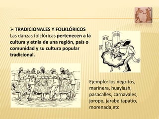 TRADICIONALES Y FOLKLÓRICOS
Las danzas folclóricas pertenecen a la
cultura y etnia de una región, país o
comunidad y su cultura popular
tradicional.
Ejemplo: los negritos,
marinera, huaylash,
pasacalles, carnavales,
joropo, jarabe tapatio,
morenada,etc
 