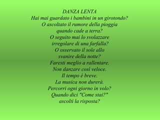DANZA LENTA  Hai mai guardato i bambini in un girotondo?  O ascoltato il rumore della pioggia  quando cade a terra?  O seguito mai lo svolazzare  irregolare di una farfalla? O osservato il sole allo  svanire della notte?  Faresti meglio a rallentare.  Non danzare così veloce.  Il tempo è breve.  La musica non durerà.  Percorri ogni giorno in volo?  Quando dici "Come stai?"  ascolti la risposta?  