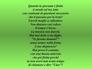 Quando la giornata è finita  ti stendi sul tuo letto  con centinaia di questioni successive  che ti passano per la testa?  Faresti meglio a rallentare.  Non danzare così veloce  Il tempo è breve.  La musica non durerà.  Hai mai detto a tuo figlio,  "lo faremo domani?"  senza notare nella fretta,  il suo dispiacere?  Mai perso il contatto,  con una buona amicizia  che poi finita perché  tu non avevi mai avuto tempo  di chiamare e dire "Ciao"?  