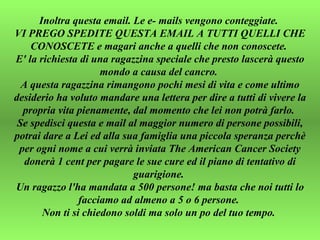 Inoltra questa email. Le e- mails vengono conteggiate.  VI PREGO SPEDITE QUESTA EMAIL A TUTTI QUELLI CHE CONOSCETE e magari anche a quelli che non conoscete.  E' la richiesta di una ragazzina speciale che presto lascerà questo mondo a causa del cancro.  A questa ragazzina rimangono pochi mesi di vita e come ultimo desiderio ha voluto mandare una lettera per dire a tutti di vivere la propria vita pienamente, dal momento che lei non potrà farlo.  Se spedisci questa e mail al maggior numero di persone possibili, potrai dare a Lei ed alla sua famiglia una piccola speranza perchè per ogni nome a cui verrà inviata The American Cancer Society donerà 1 cent per pagare le sue cure ed il piano di tentativo di guarigione.  Un ragazzo l'ha mandata a 500 persone! ma basta che noi tutti lo facciamo ad almeno a 5 o 6 persone.  Non ti si chiedono soldi ma solo un po del tuo tempo.  