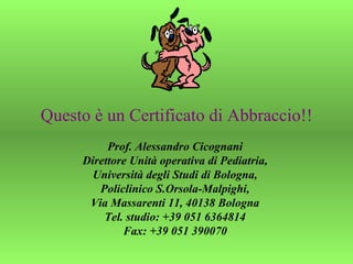 Questo è un Certificato di Abbraccio!! Prof. Alessandro Cicognani  Direttore Unità operativa di Pediatria,  Università degli Studi di Bologna,  Policlinico S.Orsola-Malpighi,  Via Massarenti 11, 40138 Bologna  Tel. studio: +39 051 6364814  Fax: +39 051 390070  