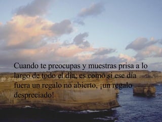 Cuando te preocupas y muestras prisa a lo largo de todo el día, es como si ese día fuera un regalo no abierto, ¡un regalo despreciado! 