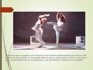 Se conoce como coreografía a una estructura de movimientos predeterminados que se lleva a cabo
a la hora de ciertas danzas. La coreografía indica los pasos a seguir durante el baile: se trata, por lo
tanto, de movimientos que no son espontáneos, sino que obedecen al diseño de un coreógrafo.
 