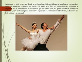 La danza o el baile es un arte donde se utiliza el movimiento del cuerpo usualmente con música,
como una forma de expresión, de interacción social, con fines de entretenimiento, artísticos o
religiosos. Es el movimiento en el espacio que se realiza con una parte o todo el cuerpo del
ejecutante, con cierto compás o ritmo como expresión de sentimientos individuales, o de símbolos
de la cultura y la sociedad
 