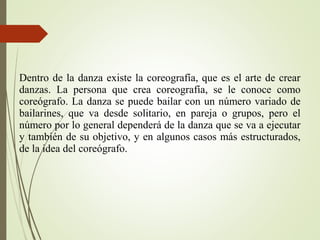 Dentro de la danza existe la coreografía, que es el arte de crear
danzas. La persona que crea coreografía, se le conoce como
coreógrafo. La danza se puede bailar con un número variado de
bailarines, que va desde solitario, en pareja o grupos, pero el
número por lo general dependerá de la danza que se va a ejecutar
y también de su objetivo, y en algunos casos más estructurados,
de la idea del coreógrafo.
 