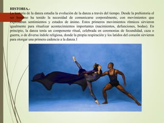 HISTORIA.-
La historia de la danza estudia la evolución de la danza a través del tiempo. Desde la prehistoria el
ser humano ha tenido la necesidad de comunicarse corporalmente, con movimientos que
expresaban sentimientos y estados de ánimo. Estos primeros movimientos rítmicos sirvieron
igualmente para ritualizar acontecimientos importantes (nacimientos, defunciones, bodas). En
principio, la danza tenía un componente ritual, celebrada en ceremonias de fecundidad, caza o
guerra, o de diversa índole religiosa, donde la propia respiración y los latidos del corazón sirvieron
para otorgar una primera cadencia a la danza.1
 