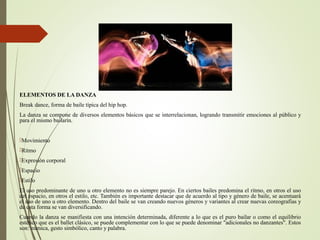 ELEMENTOS DE LA DANZA
Break dance, forma de baile típica del hip hop.
La danza se compone de diversos elementos básicos que se interrelacionan, logrando transmitir emociones al público y
para el mismo bailarín.
Movimiento
Ritmo
Expresión corporal
Espacio
Estilo
El uso predominante de uno u otro elemento no es siempre parejo. En ciertos bailes predomina el ritmo, en otros el uso
del espacio, en otros el estilo, etc. También es importante destacar que de acuerdo al tipo y género de baile, se acentuará
el uso de uno u otro elemento. Dentro del baile se van creando nuevos géneros y variantes al crear nuevas coreografías y
de esta forma se van diversificando.
Cuando la danza se manifiesta con una intención determinada, diferente a lo que es el puro bailar o como el equilibrio
estético que es el ballet clásico, se puede complementar con lo que se puede denominar "adicionales no danzantes". Estos
son: mímica, gesto simbólico, canto y palabra.
 