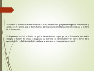 Se trata de la ejecución de movimientos al ritmo de la música que permite expresar sentimientos y
emociones. Se estima que la danza fue una de las primeras manifestaciones artísticas de la historia
de la humanidad.
Es importante resaltar el hecho de que la danza tiene su origen ya en la Prehistoria pues desde
siempre el hombre ha tenido la necesidad de expresar sus sentimientos y no sólo a través de la
comunicación verbal sino también mediante lo que sería la comunicación corporal.
 