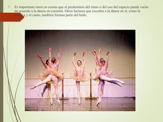  Es importante tener en cuenta que el predominio del ritmo o del uso del espacio puede variar
de acuerdo a la danza en cuestión. Otros factores que exceden a la danza en sí, como la
mímica y el canto, también forman parte del baile.
 