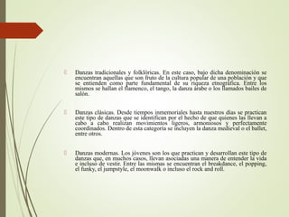  Danzas tradicionales y folklóricas. En este caso, bajo dicha denominación se
encuentran aquellas que son fruto de la cultura popular de una población y que
se entienden como parte fundamental de su riqueza etnográfica. Entre los
mismos se hallan el flamenco, el tango, la danza árabe o los llamados bailes de
salón.
 Danzas clásicas. Desde tiempos inmemoriales hasta nuestros días se practican
este tipo de danzas que se identifican por el hecho de que quienes las llevan a
cabo a cabo realizan movimientos ligeros, armoniosos y perfectamente
coordinados. Dentro de esta categoría se incluyen la danza medieval o el ballet,
entre otros.
 Danzas modernas. Los jóvenes son los que practican y desarrollan este tipo de
danzas que, en muchos casos, llevan asociadas una manera de entender la vida
e incluso de vestir. Entre las mismas se encuentran el breakdance, el popping,
el funky, el jumpstyle, el moonwalk o incluso el rock and roll.
 