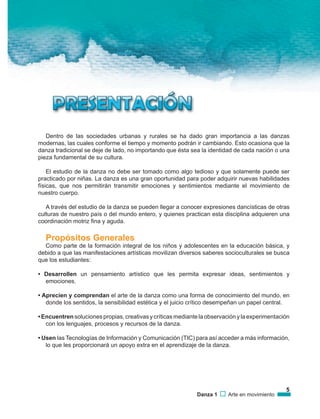 5
Danza 1 Arte en movimiento
Dentro de las sociedades urbanas y rurales se ha dado gran importancia a las danzas
modernas, las cuales conforme el tiempo y momento podrán ir cambiando. Esto ocasiona que la
danza tradicional se deje de lado, no importando que ésta sea la identidad de cada nación o una
pieza fundamental de su cultura.
El estudio de la danza no debe ser tomado como algo tedioso y que solamente puede ser
practicado por niñas. La danza es una gran oportunidad para poder adquirir nuevas habilidades
físicas, que nos permitirán transmitir emociones y sentimientos mediante el movimiento de
nuestro cuerpo.
A través del estudio de la danza se pueden llegar a conocer expresiones dancísticas de otras
culturas de nuestro país o del mundo entero, y quienes practican esta disciplina adquieren una
coordinación motriz fina y aguda.
Propósitos Generales
Como parte de la formación integral de los niños y adolescentes en la educación básica, y
debido a que las manifestaciones artísticas movilizan diversos saberes socioculturales se busca
que los estudiantes:
• Desarrollen un pensamiento artístico que les permita expresar ideas, sentimientos y
emociones.
• Aprecien y comprendan el arte de la danza como una forma de conocimiento del mundo, en
donde los sentidos, la sensibilidad estética y el juicio crítico desempeñan un papel central.
• Encuentren soluciones propias, creativas y críticas mediante la observación y la experimentación
con los lenguajes, procesos y recursos de la danza.
• Usen las Tecnologías de Información y Comunicación (TIC) para así acceder a más información,
lo que les proporcionará un apoyo extra en el aprendizaje de la danza.
 