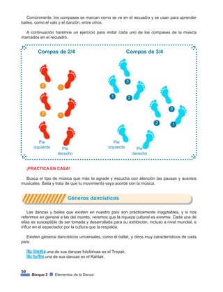 50
Bloque 2 Elementos de la Danza
Comúnmente, los compases se marcan como se ve en el recuadro y se usan para aprender
bailes, como el vals y el danzón, entre otros.
A continuación haremos un ejercicio para imitar cada uno de los compases de la música
marcados en el recuadro.
2
2
1
1
Pie
izquierdo
Pie
izquierdoPie
derecho
Pie
derecho
Compas de 2/4 Compas de 3/4
1
3
2
2
3
1
¡PRACTICA EN CASA!
Busca el tipo de música que más te agrade y escucha con atención las pausas y acentos
musicales. Baila y trata de que tu movimiento vaya acorde con la música.
			 Géneros dancísticos
Las danzas y bailes que existen en nuestro país son prácticamente inagotables, y si nos
referimos en general a las del mundo, veremos que la riqueza cultural es enorme. Cada una de
ellas es susceptible de ser tomada y desarrollada para su exhibición, incluso a nivel mundial, e
influir en el espectador por la cultura que la respalda.
Existen géneros dancísticos universales, como el ballet, y otros muy característicos de cada
país:
En Rusia: una de sus danzas folclóricas es el Trepak.
En India: una de sus danzas es el Kahtak.
 